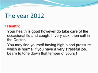 The year 2012 Health: Your health is good however do take care of the occasional flu and cough. If very sick, then call in the Doctor.  You may find yourself having high blood pressure which is normal if you have a very stressful job. Learn to tone down that temper of yours ! 