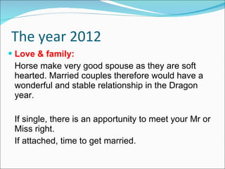 The year 2012 Love & family: Horse make very good spouse as they are soft hearted. Married couples therefore would have a wonderful and stable relationship in the Dragon year. If single, there is an apportunity to meet your Mr or Miss right.  If attached, time to get married. 