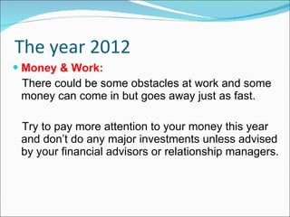 The year 2012 Money & Work: There could be some obstacles at work and some money can come in but goes away just as fast.  Try to pay more attention to your money this year and don’t do any major investments unless advised by your financial advisors or relationship managers. 