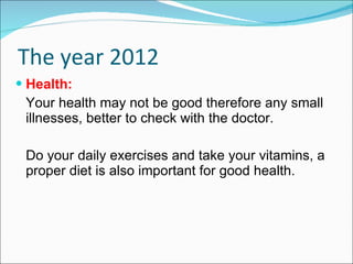 The year 2012 Health: Your health may not be good therefore any small illnesses, better to check with the doctor. Do your daily exercises and take your vitamins, a proper diet is also important for good health.  