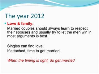 The year 2012 Love & family: Married couples should always learn to respect their spouses and usually try to let the men win in most arguments is best. Singles can find love. If attached, time to get married. When the timing is right, do get married 