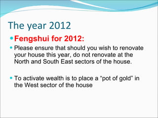The year 2012 Fengshui for 2012: Please ensure that should you wish to renovate your house this year, do not renovate at the North and South East sectors of the house. To activate wealth is to place a “pot of gold” in the West sector of the house  