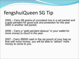 fengshuiQueen SG Tip 2005 – Carry 88 grains of uncooked rice in a red packet and a gold pendant for good luck and protection for the year 2005 in another red packet.  2006 – Carry a “gold pendant abacus” in your wallet for more money to count in the year. 2007 - Carry S$500 cash in the zip pouch of your bag so that with more money, you will be able to “attract” more money to come to you.   