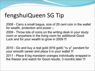 fengshuiQueen SG Tip 2008 - Carry a small bagua, size of 20 cent coin in the wallet for wealth, protection and power – 2009 - Throw lots of coins on the writing desk in your study room or anywhere in the living room for additional Good Luck and for your wealth to grow in 2009 !!! 2010 - Go and buy a real gold (916 gold) “ru yi” pendant for your smooth career and place it in your wallet !!! 2011 - Place 8 big mandarin oranges individually wrapped in the freezer and watch for Good results, 3 months later !!! 