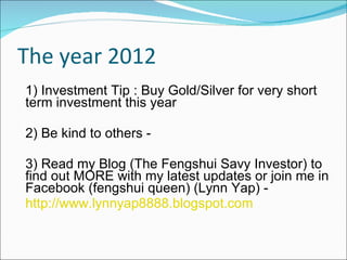 The year 2012 1) Investment Tip : Buy Gold/Silver for very short term investment this year 2) Be kind to others - 3) Read my Blog (The Fengshui Savy Investor) to find out MORE with my latest updates or join me in Facebook (fengshui queen) (Lynn Yap) - http://www.lynnyap8888.blogspot.com 