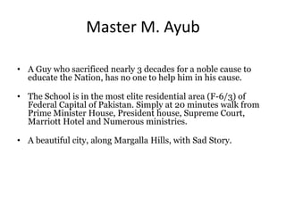 Master M. Ayub
• A Guy who sacrificed nearly 3 decades for a noble cause to
educate the Nation, has no one to help him in his cause.
• The School is in the most elite residential area (F-6/3) of
Federal Capital of Pakistan. Simply at 20 minutes walk from
Prime Minister House, President house, Supreme Court,
Marriott Hotel and Numerous ministries.
• A beautiful city, along Margalla Hills, with Sad Story.
 