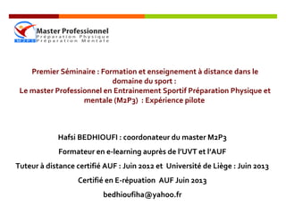 Premier Séminaire : Formation et enseignement à distance dans le
domaine du sport :
Le master Professionnel en Entrainement Sportif Préparation Physique et
mentale (M2P3) : Expérience pilote
Hafsi BEDHIOUFI : coordonateur du master M2P3
Formateur en e-learning auprès de l’UVT et l’AUF
Tuteur à distance certifié AUF : Juin 2012 et Université de Liège : Juin 2013
Certifié en E-répuation AUF Juin 2013
bedhioufiha@yahoo.fr
 