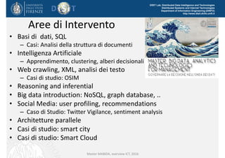 DISIT Lab, Distributed Data Intelligence and Technologies
Distributed Systems and Internet Technologies
Department of Information Engineering (DINFO)
http://www.disit.dinfo.unifi.it
Aree di Intervento
• Basi di  dati, SQL
– Casi: Analisi della struttura di documenti
• Intelligenza Artificiale
– Apprendimento, clustering, alberi decisionali
• Web crawling, XML, analisi dei testo
– Casi di studio: OSIM
• Reasoning and inferential
• Big data introduction: NoSQL, graph database, ..
• Social Media: user profiling, recommendations
– Caso di Studio: Twitter Vigilance, sentiment analysis
• Architetture parallele
• Casi di studio: smart city 
• Casi di studio: Smart Cloud 
Master MABIDA, overview ICT, 2016
 