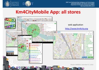 DISIT Lab, Distributed Data Intelligence and Technologies
Distributed Systems and Internet Technologies
Department of Information Engineering (DINFO)
http://www.disit.dinfo.unifi.it
Km4CityMobile App: all stores
Master MABIDA, overview ICT, 2016
http://www.km4city.org
web application
 
