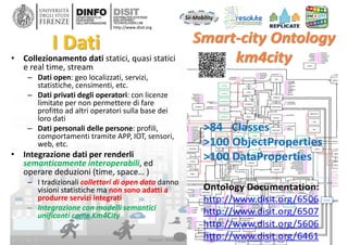 DISIT Lab, Distributed Data Intelligence and Technologies
Distributed Systems and Internet Technologies
Department of Information Engineering (DINFO)
http://www.disit.dinfo.unifi.it
http://www.disit.org
I Dati
• Collezionamento dati statici, quasi statici 
e real time, stream
– Dati open: geo localizzati, servizi, 
statistiche, censimenti, etc.
– Dati privati degli operatori: con licenze 
limitate per non permettere di fare 
profitto ad altri operatori sulla base dei 
loro dati
– Dati personali delle persone: profili, 
comportamenti tramite APP, IOT, sensori, 
web, etc. 
• Integrazione dati per renderli
semanticamente interoperabili, ed 
operare deduzioni (time, space… )
– I tradizionali collettori di open data danno 
visioni statistiche ma non sono adatti a 
produrre servizi integrati
– Integrazione con modelli semantici 
unificanti come Km4City
Master MABIDA, overview ICT, 2016
 