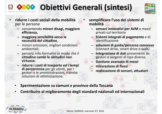 Obiettivi Generali (sintesi)
• ridurre i costi sociali della mobilità
per le persone
– consentendo minori disagi, maggiore 
efficienza, 
– maggiore sensibilità verso le 
necessità del cittadino, 
– minori emissioni, migliori condizioni 
ambientali; 
– percorsi info‐formativi in modo che il 
cittadino cambi le abitudini non 
virtuose; 
– ridurre i costi di trasporto ed i tempi 
di percorrenza per gli utenti, per i 
gestori e le amministrazioni, tramite 
soluzioni di ottimizzazione. 
Master MABIDA, overview ICT, 2016
• semplificare l’uso dei sistemi di 
mobilità
– sensori innovativi per AVM e mezzi 
privati sul territorio
– Sistemi integrati di pagamento e di 
identificazione
– soluzioni di guida/percorso connesso 
(connect drive, smart drive o walk)
– Integrazione di dati provenienti da 
gestori e sorgenti di tipo diverso
– Gestione avanzata di mezzi
– misurazione di flussi
– realizzazione di sensori, attuatori
• Sperimentazione su comuni e province della Toscana
• Contribuire al miglioramento degli standard nazionali ed internazionali
 