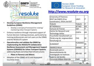 DISIT Lab, Distributed Data Intelligence and Technologies
Distributed Systems and Internet Technologies
Department of Information Engineering (DINFO)
http://www.disit.dinfo.unifi.it
http://www.disit.org
• Develop European Resilience Management 
Guidelines (ERMG) 
– Develop a conceptual framework for creating/ 
maintaining Urban Transport Systems 
• Enhance resilience through improved support of 
human decision making processes, particularly by 
training professionals and civil users on the ERMG 
and the RESOLUTE system 
• Operationalize and validate the ERMG by 
implementing the RESOLUTE Collaborative 
Resilience Assessment and Management Support 
Systems (CRAMSS) for Urban Transport Systems
addressing Road and Urban Rail Infrastructures 
– Pilots in Florence and Athens
• Adoption of the ERMG at EU and Associated 
Countries level
Master MABIDA, overview ICT, 2016
http://www.resolute‐eu.org
University of Florence: 
DISIT lab DINFO (Proj
coordinator), DISIA and DST
UNIFI IT
THALES THALES IT
ATTIKOMetro ATTIKO GR
Comune di Firenze CDF IT
Centre for Research and 
Technology Hellas
CERTH GR
Fraunhofer‐Gesellschaft zur 
Förderung der angewandten 
Forschung e.V.
FHG DE
HUMANIST
HUMANIS
T
FR
SWARCO Mizar SWMIZ IT
Associação para o 
Desenvolvimento da 
Investigação no Instituto 
Superior de Gestão
ADI‐ISG PT
Consorzio Milano Ricerche CMR IT
 