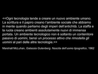 <<Ogni tecnologia tende a creare un nuovo ambiente umano.
La scrittura e il papiro creano l’ambiente sociale che abbiamo
in mente quando parliamo degli imperi dell’antichità. La staffa e
la ruota creano ambienti assolutamente nuovi di immensa
portata. Un ambiente tecnologico non è soltanto un contenitore
passivo di uomini, bensì un processo attivo che rimodella gli
uomini al pari delle altre tecnologie.>>
Marshall McLuhan, Galassia Gutenberg. Nascita dell’uomo tipografico, 1962
 
