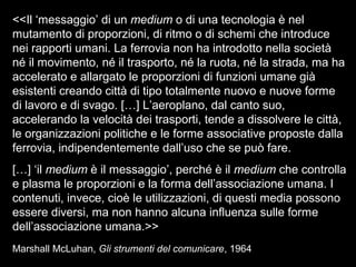 <<Il ‘messaggio’ di un medium o di una tecnologia è nel
mutamento di proporzioni, di ritmo o di schemi che introduce
nei rapporti umani. La ferrovia non ha introdotto nella società
né il movimento, né il trasporto, né la ruota, né la strada, ma ha
accelerato e allargato le proporzioni di funzioni umane già
esistenti creando città di tipo totalmente nuovo e nuove forme
di lavoro e di svago. […] L’aeroplano, dal canto suo,
accelerando la velocità dei trasporti, tende a dissolvere le città,
le organizzazioni politiche e le forme associative proposte dalla
ferrovia, indipendentemente dall’uso che se può fare.
[…] ‘il medium è il messaggio’, perché è il medium che controlla
e plasma le proporzioni e la forma dell’associazione umana. I
contenuti, invece, cioè le utilizzazioni, di questi media possono
essere diversi, ma non hanno alcuna influenza sulle forme
dell’associazione umana.>>
Marshall McLuhan, Gli strumenti del comunicare, 1964
 