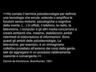<<Ho coniato il termine psicotecnologia per definire
una tecnologia che emula, estende o amplifica le
funzioni senso-motorie, psicologiche o cognitive
della mente. (…) In effetti, il telefono, la radio, la
televisione, i computer e gli altri media concorrono a
creare ambienti che, insieme, stabiliscono ambiti
intermedi di elaborazione di informazioni. Sono
questi gli ambiti delle psicotecnologie. La
televisione, per esempio, è un immaginario
collettivo proiettato all’esterno dei corpi della gente,
tale da aggregarsi in un processo relativamente
coerente e convergente.>>
Derrick de Kerckhove, Brainframes, 1991
 