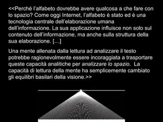 <<Perché l’alfabeto dovrebbe avere qualcosa a che fare con
lo spazio? Come oggi Internet, l’alfabeto è stato ed è una
tecnologia centrale dell’elaborazione umana
dell’informazione. La sua applicazione influisce non solo sul
contenuto dell’informazione, ma anche sulla struttura della
sua elaborazione. […]
Una mente allenata dalla lettura ad analizzare il testo
potrebbe ragionevolmente essere incoraggiata a trasportare
queste capacità analitiche per analizzare lo spazio. La
capacità di lettura della mente ha semplicemente cambiato
gli equilibri basilari della visione.>>
 