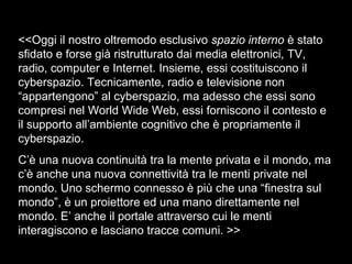 <<Oggi il nostro oltremodo esclusivo spazio interno è stato
sfidato e forse già ristrutturato dai media elettronici, TV,
radio, computer e Internet. Insieme, essi costituiscono il
cyberspazio. Tecnicamente, radio e televisione non
“appartengono” al cyberspazio, ma adesso che essi sono
compresi nel World Wide Web, essi forniscono il contesto e
il supporto all’ambiente cognitivo che è propriamente il
cyberspazio.
C’è una nuova continuità tra la mente privata e il mondo, ma
c’è anche una nuova connettività tra le menti private nel
mondo. Uno schermo connesso è più che una “finestra sul
mondo”, è un proiettore ed una mano direttamente nel
mondo. E’ anche il portale attraverso cui le menti
interagiscono e lasciano tracce comuni. >>
 