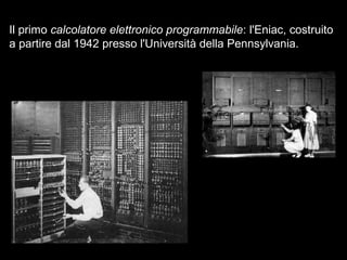 Il primo calcolatore elettronico programmabile: l'Eniac, costruito
a partire dal 1942 presso l'Università della Pennsylvania.
 