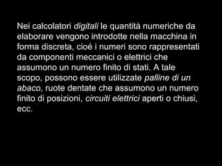 Nei calcolatori digitali le quantità numeriche da
elaborare vengono introdotte nella macchina in
forma discreta, cioé i numeri sono rappresentati
da componenti meccanici o elettrici che
assumono un numero finito di stati. A tale
scopo, possono essere utilizzate palline di un
abaco, ruote dentate che assumono un numero
finito di posizioni, circuiti elettrici aperti o chiusi,
ecc.
 