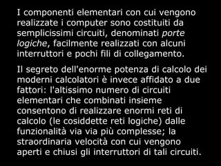 I componenti elementari con cui vengono
realizzate i computer sono costituiti da
semplicissimi circuiti, denominati porte
logiche, facilmente realizzati con alcuni
interruttori e pochi fili di collegamento.
Il segreto dell'enorme potenza di calcolo dei
moderni calcolatori è invece affidato a due
fattori: l'altissimo numero di circuiti
elementari che combinati insieme
consentono di realizzare enormi reti di
calcolo (le cosiddette reti logiche) dalle
funzionalità via via più complesse; la
straordinaria velocità con cui vengono
aperti e chiusi gli interruttori di tali circuiti.
 