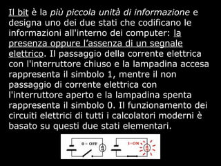 Il bit è la più piccola unità di informazione e
designa uno dei due stati che codificano le
informazioni all'interno dei computer: la
presenza oppure l’assenza di un segnale
elettrico. Il passaggio della corrente elettrica
con l'interruttore chiuso e la lampadina accesa
rappresenta il simbolo 1, mentre il non
passaggio di corrente elettrica con
l'interruttore aperto e la lampadina spenta
rappresenta il simbolo 0. Il funzionamento dei
circuiti elettrici di tutti i calcolatori moderni è
basato su questi due stati elementari.
 