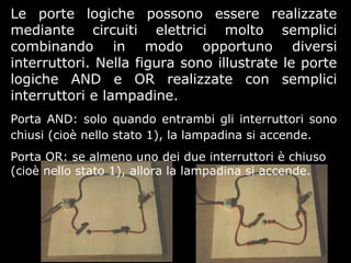 Le porte logiche possono essere realizzate
mediante circuiti elettrici molto semplici
combinando in modo opportuno diversi
interruttori. Nella figura sono illustrate le porte
logiche AND e OR realizzate con semplici
interruttori e lampadine.
Porta AND: solo quando entrambi gli interruttori sono
chiusi (cioè nello stato 1), la lampadina si accende.
Porta OR: se almeno uno dei due interruttori è chiuso
(cioè nello stato 1), allora la lampadina si accende.
 