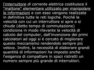 l'interruttore di corrente elettrica costituisce il
"mattone" elementare utilizzato per manipolare
le informazioni e con esso vengono realizzate
in definitiva tutte le reti logiche. Poiché la
velocità con cui un interruttore si apre o si
chiude (detto tempo di commutazione)
condiziona in modo rilevante la velocità di
calcolo del computer, dall'invenzione dei primi
calcolatori ad oggi si è cercato di migliorare
questo meccanismo rendendolo sempre più
veloce. Inoltre, la necessità di elaborare grandi
quantità di informazioni ha imposto anche
l'esigenza di compattare in spazi ristretti un
numero sempre più grande di interruttori.
 