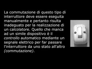 La commutazione di questo tipo di
interruttore deve essere eseguita
manualmente e pertanto risulta
inadeguato per la realizzazione di
un calcolatore. Quello che manca
ad un simile dispositivo è il
controllo automatico mediante un
segnale elettrico per far passare
l'interruttore da uno stato all'altro
(commutazione).
 