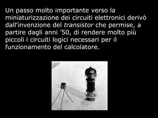 Un passo molto importante verso la
miniaturizzazione dei circuiti elettronici derivò
dall'invenzione del transistor che permise, a
partire dagli anni ’50, di rendere molto più
piccoli i circuiti logici necessari per il
funzionamento del calcolatore.
 