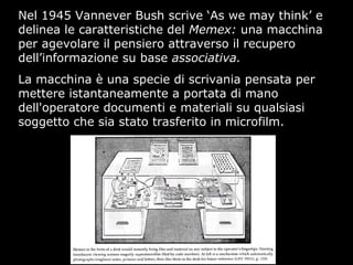 Nel 1945 Vannever Bush scrive ‘As we may think’ e
delinea le caratteristiche del Memex: una macchina
per agevolare il pensiero attraverso il recupero
dell’informazione su base associativa.
La macchina è una specie di scrivania pensata per
mettere istantaneamente a portata di mano
dell'operatore documenti e materiali su qualsiasi
soggetto che sia stato trasferito in microfilm.
 