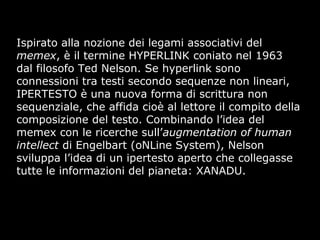 Ispirato alla nozione dei legami associativi del
memex, è il termine HYPERLINK coniato nel 1963
dal filosofo Ted Nelson. Se hyperlink sono
connessioni tra testi secondo sequenze non lineari,
IPERTESTO è una nuova forma di scrittura non
sequenziale, che affida cioè al lettore il compito della
composizione del testo. Combinando l’idea del
memex con le ricerche sull’augmentation of human
intellect di Engelbart (oNLine System), Nelson
sviluppa l’idea di un ipertesto aperto che collegasse
tutte le informazioni del pianeta: XANADU.
 