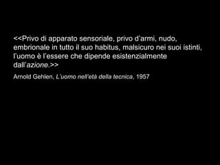 <<Privo di apparato sensoriale, privo d’armi, nudo,
embrionale in tutto il suo habitus, malsicuro nei suoi istinti,
l’uomo è l’essere che dipende esistenzialmente
dall’azione.>>
Arnold Gehlen, L’uomo nell’età della tecnica, 1957
 
