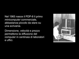 Nel 1965 nasce il PDP-8 il primo
minicomputer commerciale,
abbastanza piccolo da stare su
una scrivania.
Dimensione, velocità e prezzo
permettono la diffusione del
computer in centinaia di laboratori
e uffici.
 
