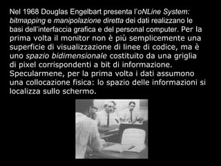 Nel 1968 Douglas Engelbart presenta l’oNLine System:
bitmapping e manipolazione diretta dei dati realizzano le
basi dell’interfaccia grafica e del personal computer. Per la
prima volta il monitor non è più semplicemente una
superficie di visualizzazione di linee di codice, ma è
uno spazio bidimensionale costituito da una griglia
di pixel corrispondenti a bit di informazione.
Specularmene, per la prima volta i dati assumono
una collocazione fisica: lo spazio delle informazioni si
localizza sullo schermo.
 