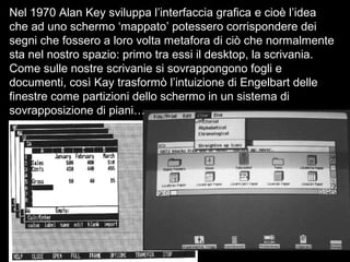 Nel 1970 Alan Key sviluppa l’interfaccia grafica e cioè l’idea
che ad uno schermo ‘mappato’ potessero corrispondere dei
segni che fossero a loro volta metafora di ciò che normalmente
sta nel nostro spazio: primo tra essi il desktop, la scrivania.
Come sulle nostre scrivanie si sovrappongono fogli e
documenti, così Kay trasformò l’intuizione di Engelbart delle
finestre come partizioni dello schermo in un sistema di
sovrapposizione di piani…
 