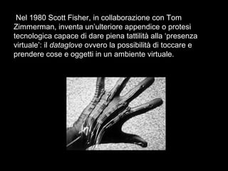 Nel 1980 Scott Fisher, in collaborazione con Tom
Zimmerman, inventa un’ulteriore appendice o protesi
tecnologica capace di dare piena tattilità alla ‘presenza
virtuale’: il dataglove ovvero la possibilità di toccare e
prendere cose e oggetti in un ambiente virtuale.
 
