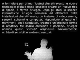 A formulare per primo l’ipotesi che attraverso le nuove
tecnologie digitali fosse possibile creare un nuovo tipo
di spazio, è Myron Krueger. Dopo gli studi in scienze
informatiche Krueger comincia ad elaborare delle
installazioni che attraverso un insieme di videocamere,
sensori, schermi e computer, rispondono ai gesti e i
movimenti degli spettatori, creando un’originale forma
di feedback tra spazio macchine e persone. Krueger
nomina questi ‘circuiti’ responsive environments:
ambienti sensibili o ambienti reattivi.
 