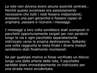 La rete non doveva avere alcuna autorità centrale…
Perché questo avvenisse era assolutamente
necessario che tutti i nodi fossero indipendenti,
avessero una pari gerarchia e fossero capaci di
originare, passare e ricevere i messaggi.
I messaggi a loro volta sarebbero stati scomposti in
pacchetti opportunamente targati per non perdersi
lungo la via e ogni pacchetto separatamente
indirizzato verso la propria destinazione. Soltanto
una volta raggiunta la meta finale i diversi moduli
sarebbero stati finalmente ricomposti.
Se per qualsiasi motivo si fosse verificato un blocco
lungo una della arterie della rete, il pacchetto
sarebbe stato immediatamente re-indirizzato per
una strada meno accidentata.
 