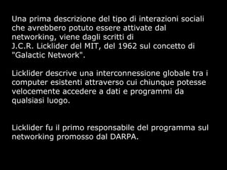 Una prima descrizione del tipo di interazioni sociali
che avrebbero potuto essere attivate dal
networking, viene dagli scritti di
J.C.R. Licklider del MIT, del 1962 sul concetto di
"Galactic Network".
Licklider descrive una interconnessione globale tra i
computer esistenti attraverso cui chiunque potesse
velocemente accedere a dati e programmi da
qualsiasi luogo.
Licklider fu il primo responsabile del programma sul
networking promosso dal DARPA.
 