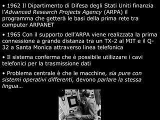 • 1962 Il Dipartimento di Difesa degli Stati Uniti finanzia
l’Advanced Research Projects Agency (ARPA) il
programma che getterà le basi della prima rete tra
computer ARPANET
• 1965 Con il supporto dell’ARPA viene realizzata la prima
connessione a grande distanza tra un TX-2 al MIT e il Q-
32 a Santa Monica attraverso linea telefonica
• Il sistema conferma che è possibile utilizzare i cavi
telefonici per la trasmissione dati
• Problema centrale è che le macchine, sia pure con
sistemi operativi differenti, devono parlare la stessa
lingua…
 