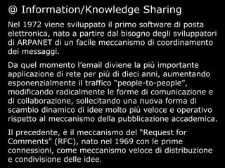 @ Information/Knowledge Sharing
Nel 1972 viene sviluppato il primo software di posta
elettronica, nato a partire dal bisogno degli sviluppatori
di ARPANET di un facile meccanismo di coordinamento
dei messaggi.
Da quel momento l’email diviene la più importante
applicazione di rete per più di dieci anni, aumentando
esponenzialmente il traffico “people-to-people”,
modificando radicalmente le forme di comunicazione e
di collaborazione, sollecitando una nuova forma di
scambio dinamico di idee molto più veloce e operativo
rispetto al meccanismo della pubblicazione accademica.
Il precedente, è il meccanismo del “Request for
Comments” (RFC), nato nel 1969 con le prime
connessioni, come meccanismo veloce di distribuzione
e condivisione delle idee.
 