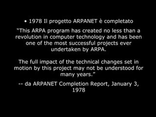 • 1978 Il progetto ARPANET è completato
“This ARPA program has created no less than a
revolution in computer technology and has been
one of the most successful projects ever
undertaken by ARPA.
The full impact of the technical changes set in
motion by this project may not be understood for
many years.”
-- da ARPANET Completion Report, January 3,
1978
 