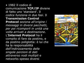 • 1982 Il codice di
comunicazione TCP/IP diviene
di fatto uno ‘standard’. Il
codice funziona in due fasi. Il
Transmission Control
Protocol seziona all'origine i
messaggi in diversi pacchetti,
per poi ricomporli in unità una
volta arrivati a destinazione.
L'Internet Protocol ha il
compito di fare da postino, e
da postino poliglotta: è lui che
ha la responsabilità
dell'indirizzamento delle
singole porzioni di dati
attraverso nodi multipli e
networks spesso diversi
 