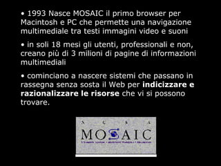 • 1993 Nasce MOSAIC il primo browser per
Macintosh e PC che permette una navigazione
multimediale tra testi immagini video e suoni
• in soli 18 mesi gli utenti, professionali e non,
creano più di 3 milioni di pagine di informazioni
multimediali
• cominciano a nascere sistemi che passano in
rassegna senza sosta il Web per indicizzare e
razionalizzare le risorse che vi si possono
trovare.
 