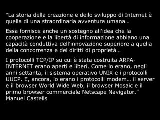 “La storia della creazione e dello sviluppo di Internet è
quella di una straordinaria avventura umana…
Essa fornisce anche un sostegno all’idea che la
cooperazione e la libertà di informazione abbiano una
capacità conduttiva dell’innovazione superiore a quella
della concorrenza e dei diritti di proprietà…
I protocolli TCP/IP su cui è stata costruita ARPA-
INTERNET erano aperti e liberi. Come lo erano, negli
anni settanta, il sistema operativo UNIX e i protocolli
UUCP. E, ancora, lo erano i protocolli modem… il server
e il browser World Wide Web, il browser Mosaic e il
primo browser commerciale Netscape Navigator.”
Manuel Castells
 