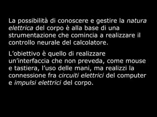 La possibilità di conoscere e gestire la natura
elettrica del corpo è alla base di una
strumentazione che comincia a realizzare il
controllo neurale del calcolatore.
L’obiettivo è quello di realizzare
un’interfaccia che non preveda, come mouse
e tastiera, l’uso delle mani, ma realizzi la
connessione fra circuiti elettrici del computer
e impulsi elettrici del corpo.
 