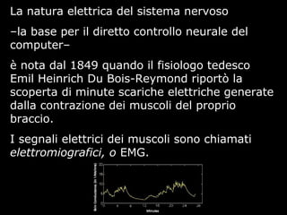 La natura elettrica del sistema nervoso
–la base per il diretto controllo neurale del
computer–
è nota dal 1849 quando il fisiologo tedesco
Emil Heinrich Du Bois-Reymond riportò la
scoperta di minute scariche elettriche generate
dalla contrazione dei muscoli del proprio
braccio.
I segnali elettrici dei muscoli sono chiamati
elettromiografici, o EMG.
 