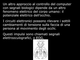 Un altro approccio al controllo del computer
con segnali biologici dipende da un altro
fenomeno elettrico del corpo umano: il
potenziale elettrico dell’occhio.
I circuiti elettronici possono rilevare i sottili
cambiamenti di tensione sulla faccia di una
persona al movimento degli occhi.
Questi impulsi sono chiamati segnali
elettrooculografici, o EOG.
 