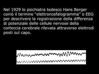 Nel 1929 lo psichiatra tedesco Hans Berger
coniò il termine “elettroncefalogramma” o EEG
per descrivere la registrazione della differenza
di potenziale delle cellule nervose della
corteccia cerebrale rilevata attraverso elettrodi
posti sul capo.
 