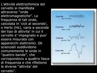 L’attività elettrochimica del
cervello si manifesta
attraverso “onde
elettromagnetiche”. La
frequenza di tali onde,
calcolata in ‘cicli al secondo’,
o Hertz (Hz), varia a seconda
del tipo di attivita’ in cui il
cervello e’ impegnato e puo’
essere misurata con
apparecchi elettronici. Gli
scienziati suddividono
comunemente le onde in
“quattro bande”, che
corrispondono a quattro fasce
di frequenza e che riflettono
le diverse “attivita’ del
cervello”.
 